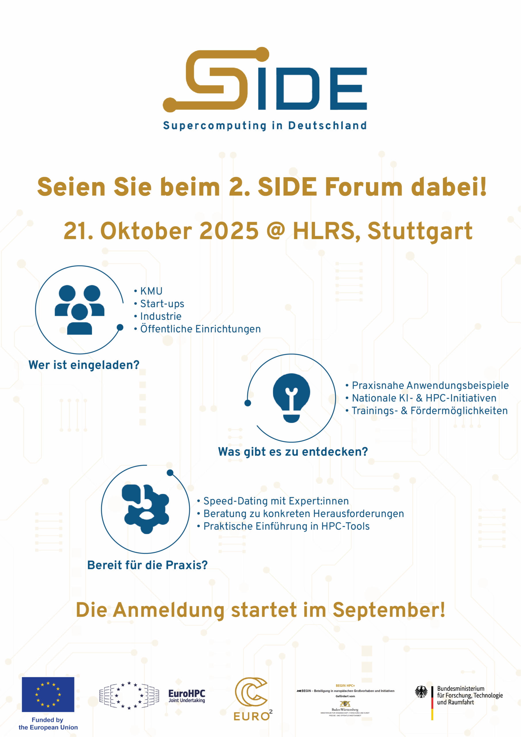 Flyer mit weißem Hintergrund und gold-blauen grafischen Designelementen, die an Schaltkreise erinnern. Oben das Logo „SIDE – Supercomputing in Deutschland“ in Gold und Blau. Darunter steht: „Seien Sie beim 2. SIDE Forum dabei! 21. Oktober 2025 @ HLRS, Stuttgart“ in großer, goldfarbener Schrift. Links unten drei Kreise mit Symbolen und Texten: Erster Kreis mit drei stilisierten Personen und dem Text: „Wer ist eingeladen? - KMU - Start-ups - Industrie - Öffentliche Einrichtungen“ Rechts daneben ein Kreis mit einer stilisierten Glühbirne und Text: „Was gibt es zu entdecken? - Praxisnahe Anwendungsbeispiele - Nationale KI- & HPC-Initiativen - Trainings- & Fördermöglichkeiten“ Darunter ein dritter Kreis mit stilisierten zwei Köpfen im Dialog und Text: „Bereit für die Praxis? - Speed-Dating mit Expert:innen - Beratung zu konkreten Herausforderungen - Praktische Einführung in HPC-Tools“ In der Mitte groß, gold und fett: „Die Anmeldung startet im September!“ Unten mehrere Logos: - Logo der EU-Flagge mit Text: „Funded by the European Union“ - Logo „EuroHPC Joint Undertaking“ mit verbundenen Punkten - Logo EURO² mit goldener Schleifenform - Kleines Projektlogo „BEGIN HPC+“ mit den Wappen von Baden-Württemberg und Text: „BEGIN HPC+ – Beteiligung an europäischen Großvorhaben und Initiativen Gefördert vom Ministerium für Wissenschaft, Forschung und Kunst Baden-Württemberg“ Farbschema: Weiß, Blau und Gold, mit technischen, IT-inspirierten Grafikelementen - Logo des Bundesministeriums für Forschung, Technologie und Raumfahrt. Links der Bundesadler über einem schwarzen, roten und gelben Balken; rechts daneben der Schriftzug des Ministeriums.